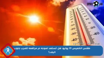 طقس الخميس 31 يوليو: هل تستعد لموجة حر مرتفعة تضرب جنوب البلاد؟